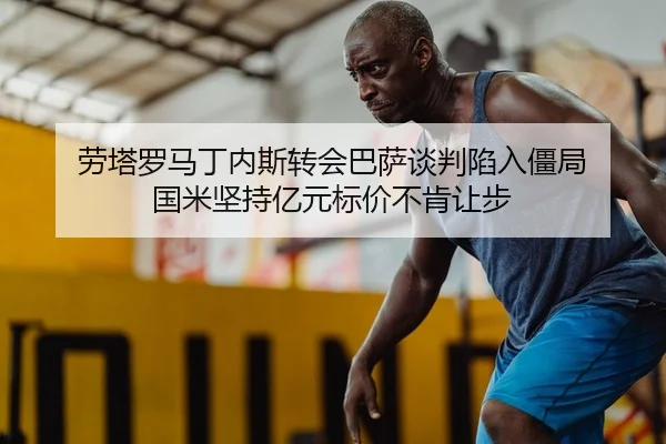 劳塔罗马丁内斯转会巴萨谈判陷入僵局 国米坚持亿元标价不肯让步